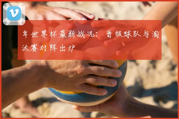年世界杯最新战况：晋级球队与淘汰赛对阵出炉
