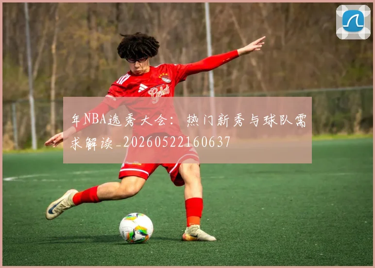 年NBA选秀大会:热门新秀与球队需求解读_20260522160637