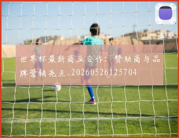 世界杯最新商业合作:赞助商与品牌营销亮点_20260526125704
