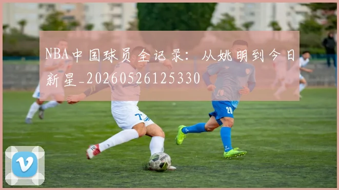 NBA中国球员全记录:从姚明到今日新星_20260526125330