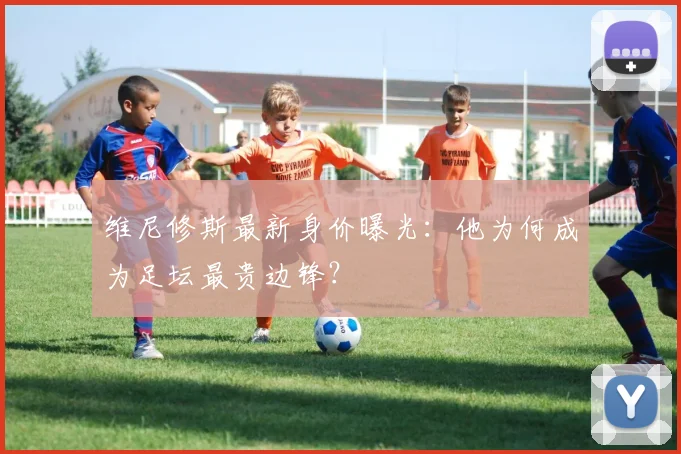 维尼修斯最新身价曝光:他为何成为足坛最贵边锋?