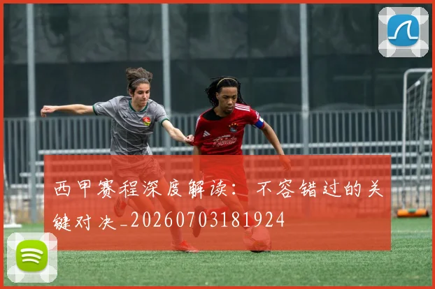 西甲赛程深度解读:不容错过的关键对决_20260703181924