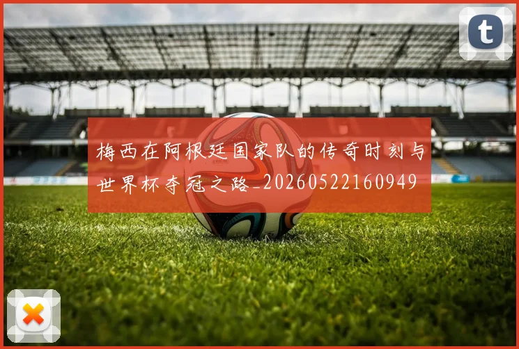 梅西在阿根廷国家队的传奇时刻与世界杯夺冠之路_20260522160949