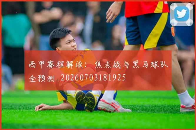 西甲赛程解读：焦点战与黑马球队全预测_20260703181925